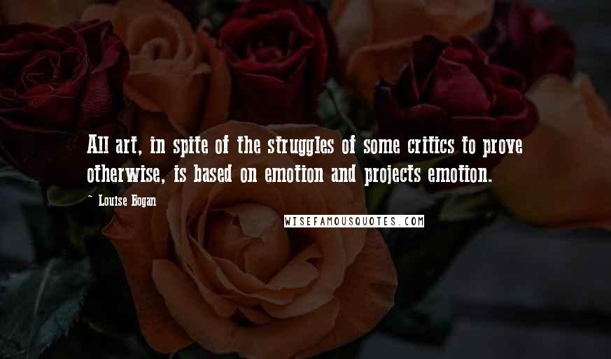 Louise Bogan Quotes: All art, in spite of the struggles of some critics to prove otherwise, is based on emotion and projects emotion.