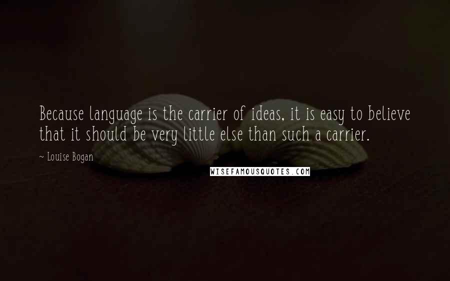 Louise Bogan Quotes: Because language is the carrier of ideas, it is easy to believe that it should be very little else than such a carrier.