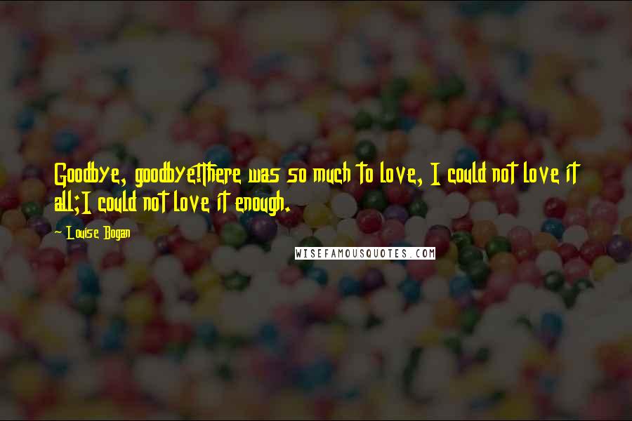 Louise Bogan Quotes: Goodbye, goodbye!There was so much to love, I could not love it all;I could not love it enough.