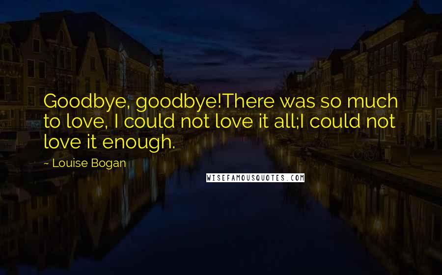 Louise Bogan Quotes: Goodbye, goodbye!There was so much to love, I could not love it all;I could not love it enough.