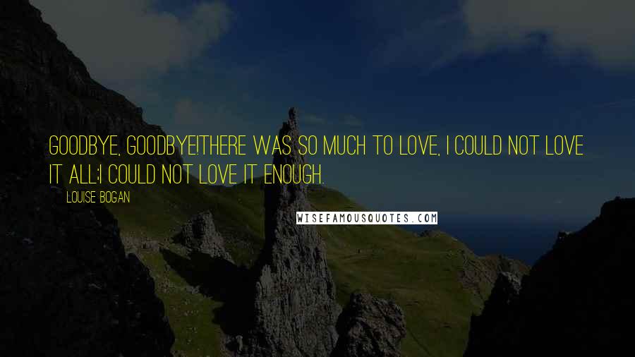 Louise Bogan Quotes: Goodbye, goodbye!There was so much to love, I could not love it all;I could not love it enough.