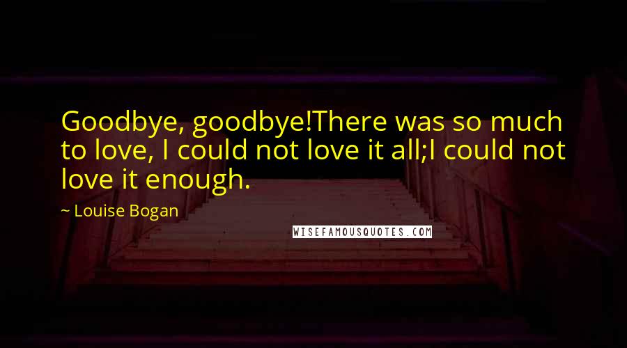 Louise Bogan Quotes: Goodbye, goodbye!There was so much to love, I could not love it all;I could not love it enough.