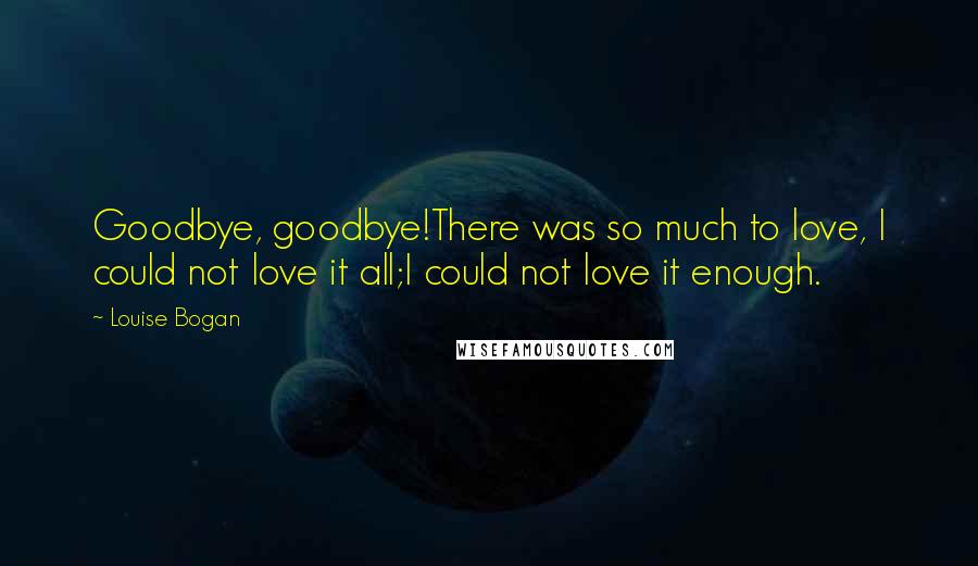 Louise Bogan Quotes: Goodbye, goodbye!There was so much to love, I could not love it all;I could not love it enough.
