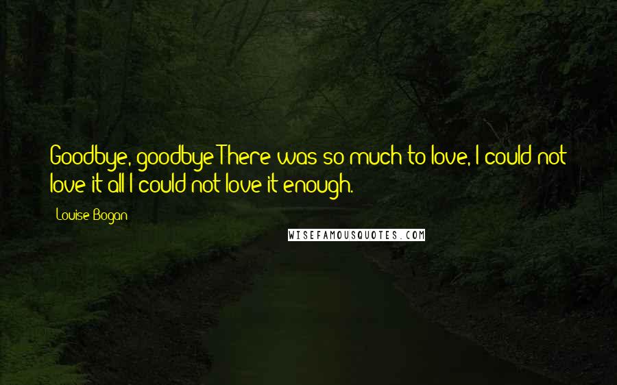 Louise Bogan Quotes: Goodbye, goodbye!There was so much to love, I could not love it all;I could not love it enough.