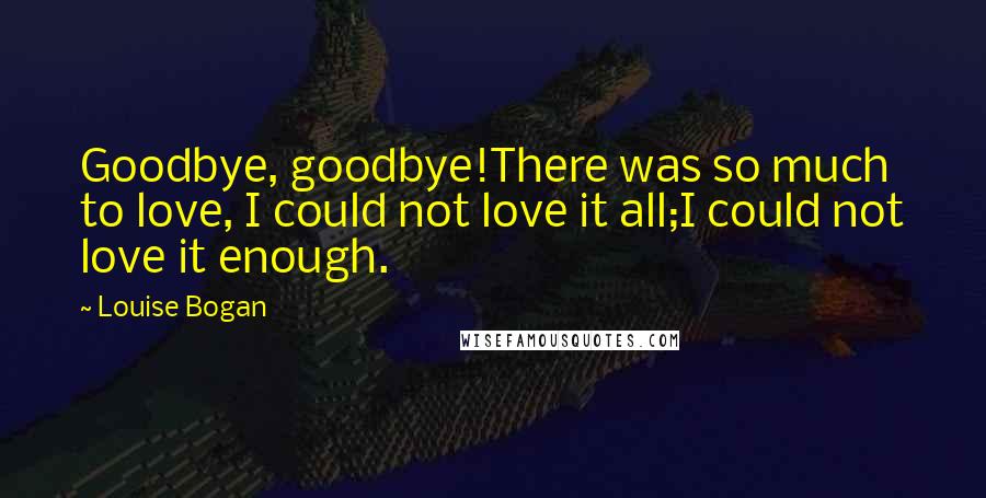 Louise Bogan Quotes: Goodbye, goodbye!There was so much to love, I could not love it all;I could not love it enough.