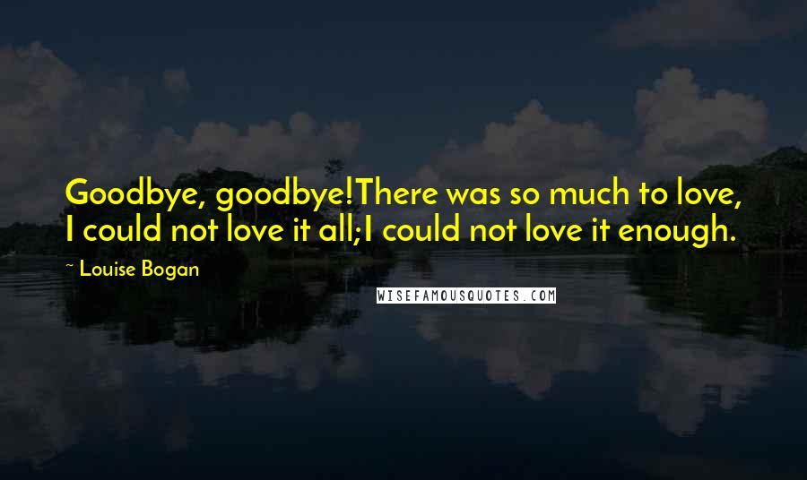 Louise Bogan Quotes: Goodbye, goodbye!There was so much to love, I could not love it all;I could not love it enough.