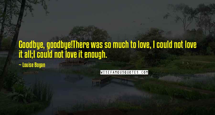 Louise Bogan Quotes: Goodbye, goodbye!There was so much to love, I could not love it all;I could not love it enough.