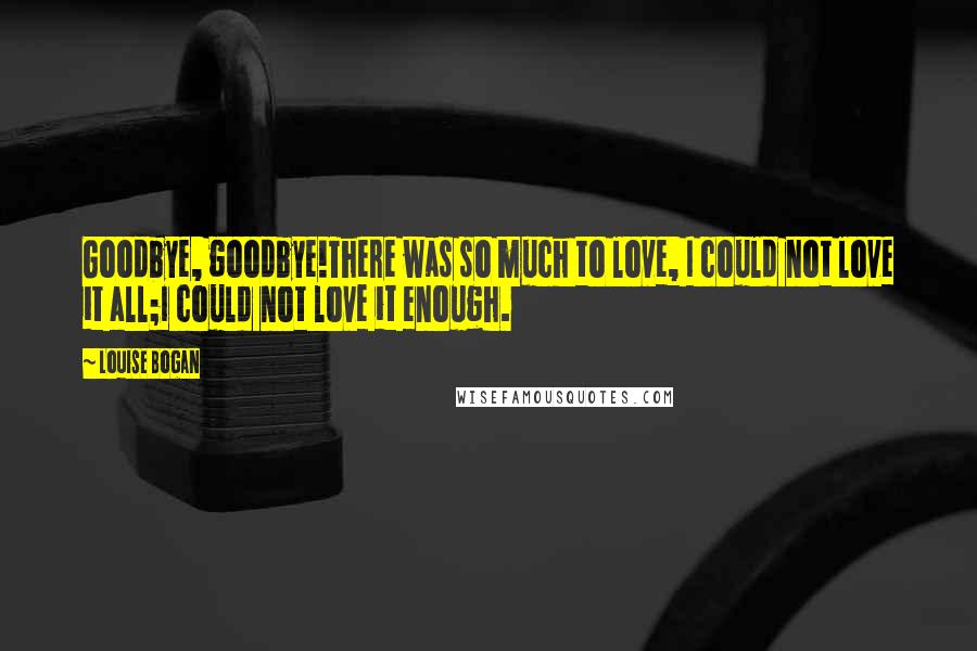 Louise Bogan Quotes: Goodbye, goodbye!There was so much to love, I could not love it all;I could not love it enough.