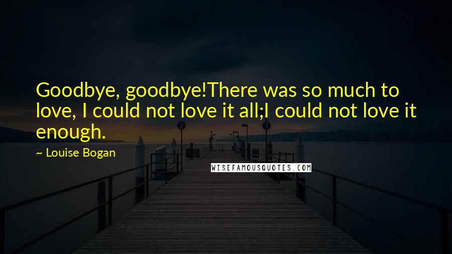 Louise Bogan Quotes: Goodbye, goodbye!There was so much to love, I could not love it all;I could not love it enough.