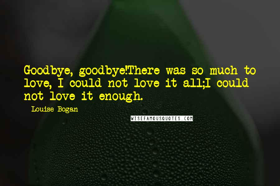 Louise Bogan Quotes: Goodbye, goodbye!There was so much to love, I could not love it all;I could not love it enough.