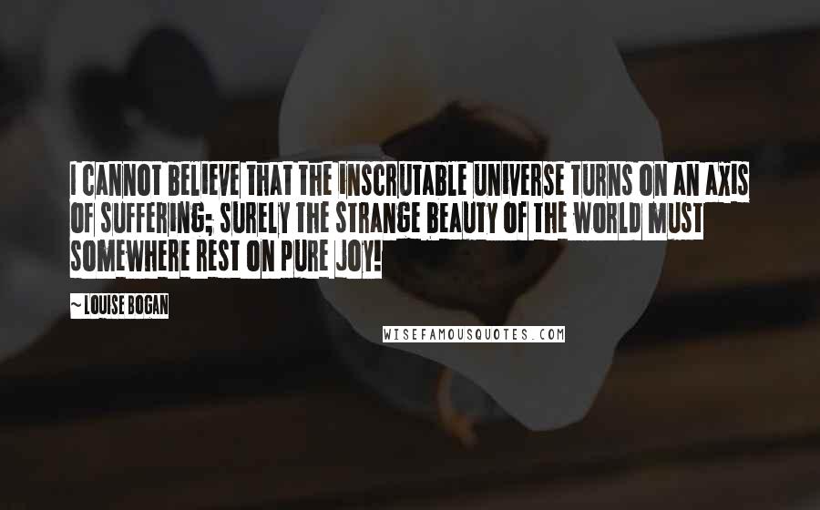 Louise Bogan Quotes: I cannot believe that the inscrutable universe turns on an axis of suffering; surely the strange beauty of the world must somewhere rest on pure joy!