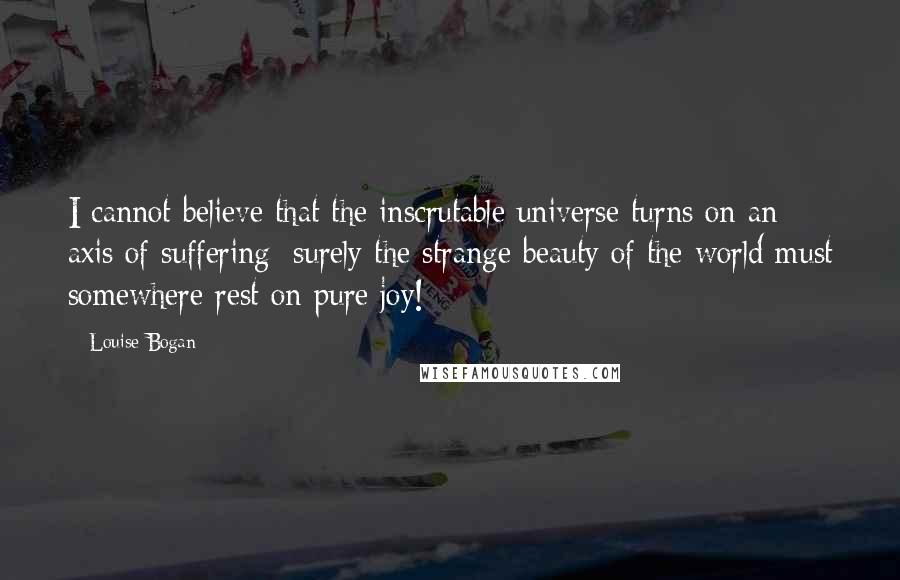 Louise Bogan Quotes: I cannot believe that the inscrutable universe turns on an axis of suffering; surely the strange beauty of the world must somewhere rest on pure joy!