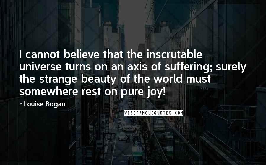 Louise Bogan Quotes: I cannot believe that the inscrutable universe turns on an axis of suffering; surely the strange beauty of the world must somewhere rest on pure joy!