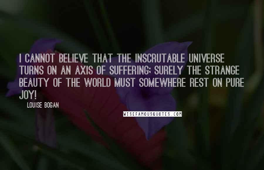 Louise Bogan Quotes: I cannot believe that the inscrutable universe turns on an axis of suffering; surely the strange beauty of the world must somewhere rest on pure joy!