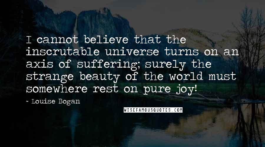 Louise Bogan Quotes: I cannot believe that the inscrutable universe turns on an axis of suffering; surely the strange beauty of the world must somewhere rest on pure joy!