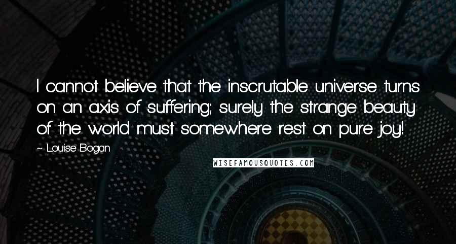Louise Bogan Quotes: I cannot believe that the inscrutable universe turns on an axis of suffering; surely the strange beauty of the world must somewhere rest on pure joy!