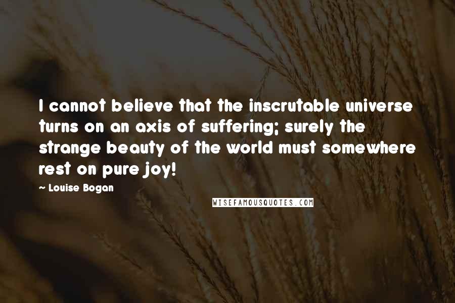Louise Bogan Quotes: I cannot believe that the inscrutable universe turns on an axis of suffering; surely the strange beauty of the world must somewhere rest on pure joy!