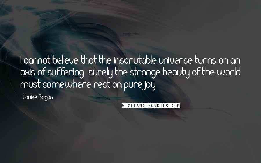 Louise Bogan Quotes: I cannot believe that the inscrutable universe turns on an axis of suffering; surely the strange beauty of the world must somewhere rest on pure joy!