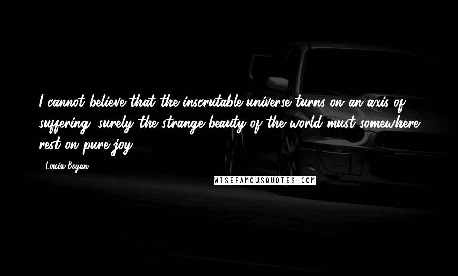 Louise Bogan Quotes: I cannot believe that the inscrutable universe turns on an axis of suffering; surely the strange beauty of the world must somewhere rest on pure joy!