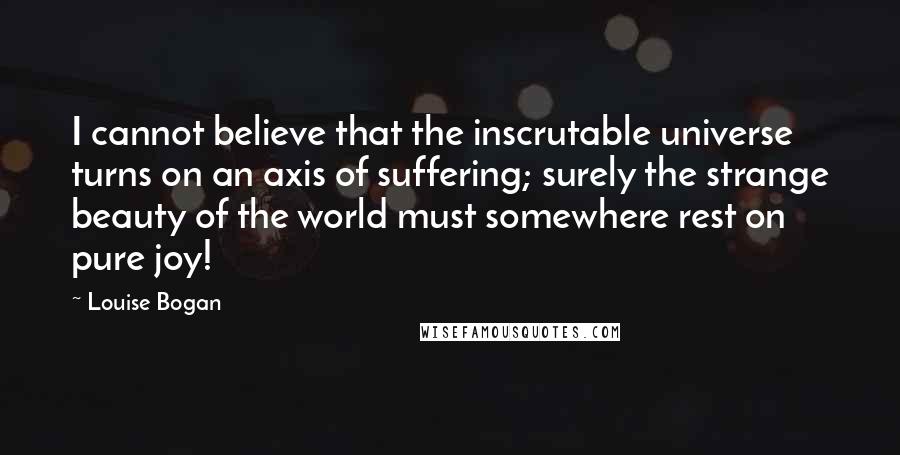 Louise Bogan Quotes: I cannot believe that the inscrutable universe turns on an axis of suffering; surely the strange beauty of the world must somewhere rest on pure joy!