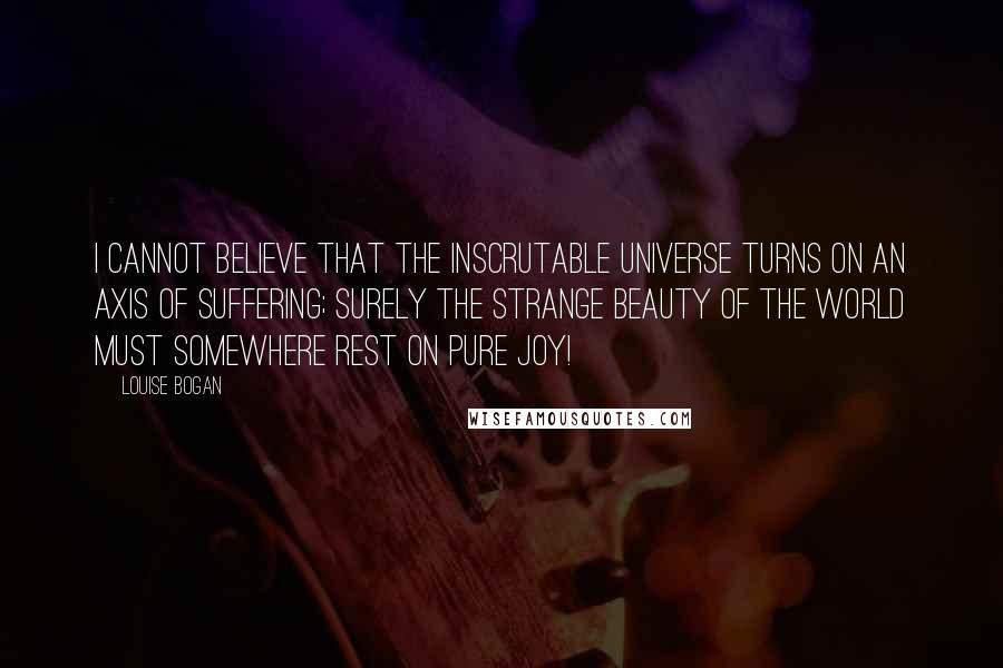 Louise Bogan Quotes: I cannot believe that the inscrutable universe turns on an axis of suffering; surely the strange beauty of the world must somewhere rest on pure joy!