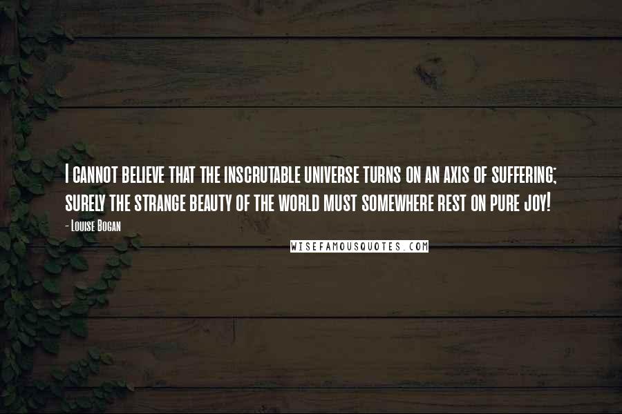 Louise Bogan Quotes: I cannot believe that the inscrutable universe turns on an axis of suffering; surely the strange beauty of the world must somewhere rest on pure joy!