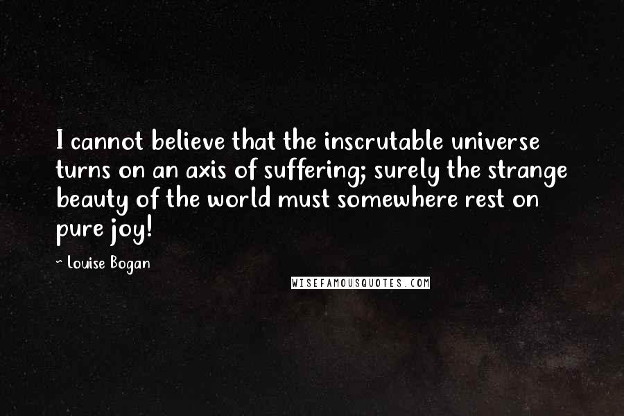 Louise Bogan Quotes: I cannot believe that the inscrutable universe turns on an axis of suffering; surely the strange beauty of the world must somewhere rest on pure joy!