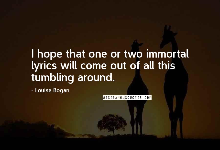 Louise Bogan Quotes: I hope that one or two immortal lyrics will come out of all this tumbling around.