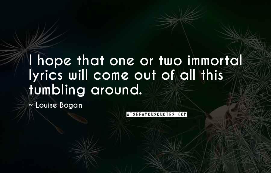 Louise Bogan Quotes: I hope that one or two immortal lyrics will come out of all this tumbling around.