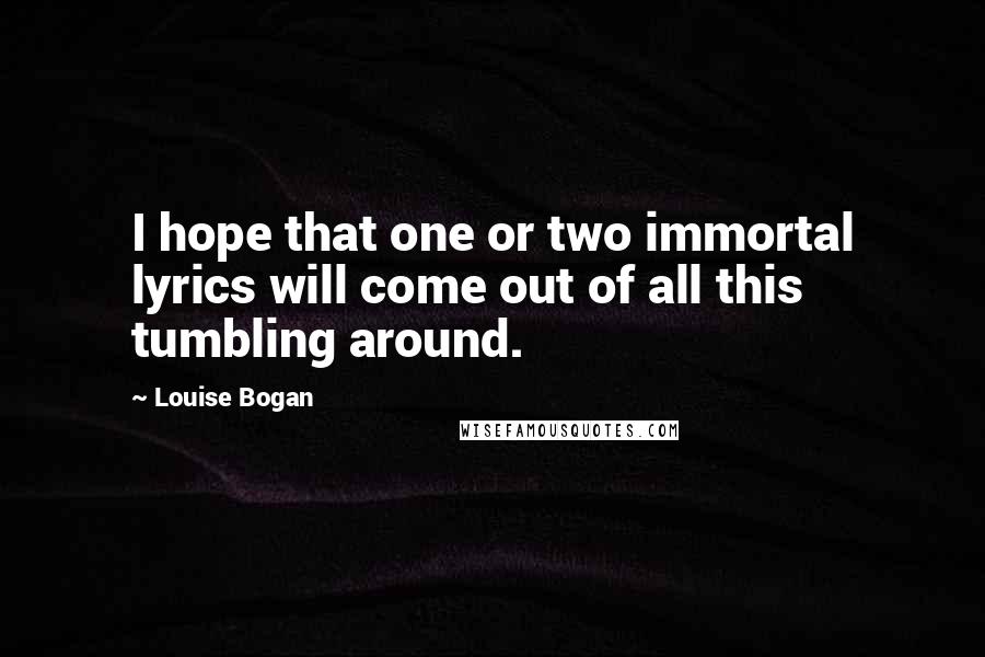 Louise Bogan Quotes: I hope that one or two immortal lyrics will come out of all this tumbling around.