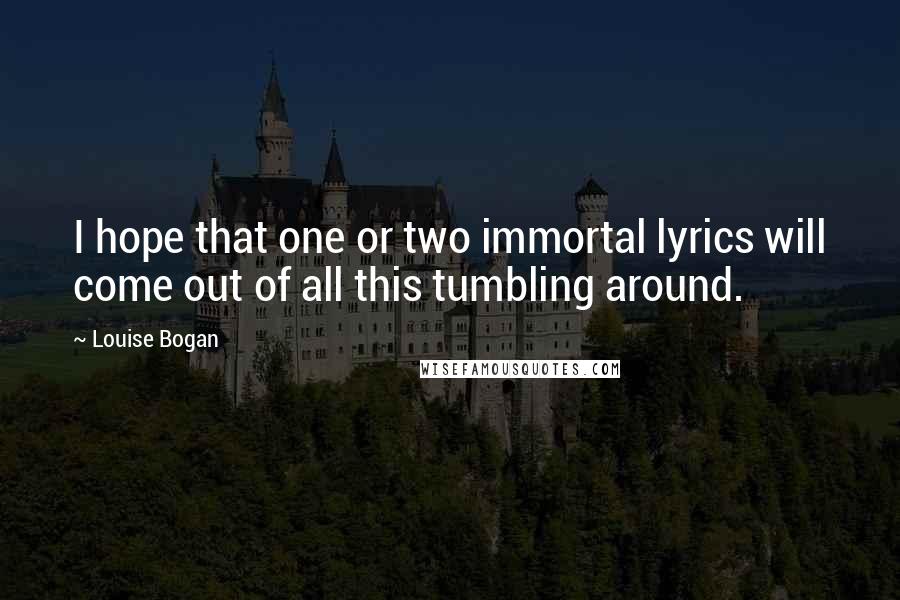 Louise Bogan Quotes: I hope that one or two immortal lyrics will come out of all this tumbling around.