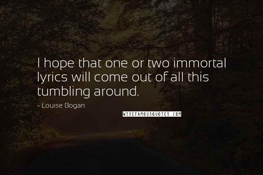 Louise Bogan Quotes: I hope that one or two immortal lyrics will come out of all this tumbling around.