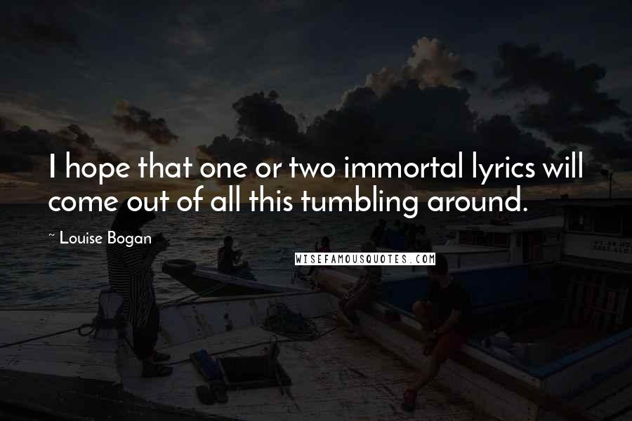 Louise Bogan Quotes: I hope that one or two immortal lyrics will come out of all this tumbling around.