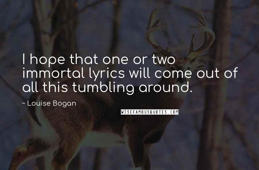 Louise Bogan Quotes: I hope that one or two immortal lyrics will come out of all this tumbling around.