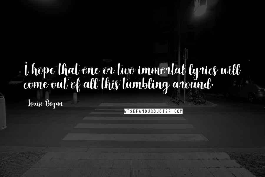 Louise Bogan Quotes: I hope that one or two immortal lyrics will come out of all this tumbling around.