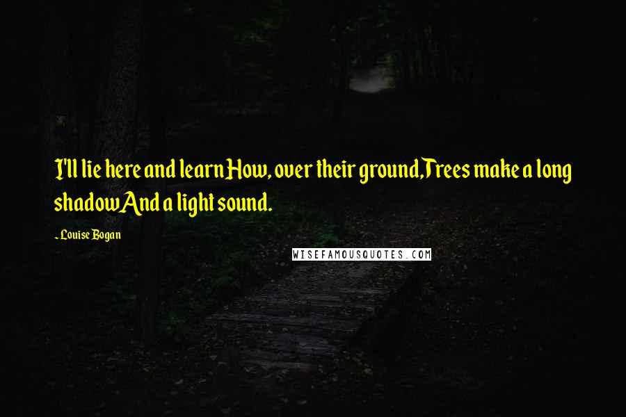 Louise Bogan Quotes: I'll lie here and learnHow, over their ground,Trees make a long shadowAnd a light sound.