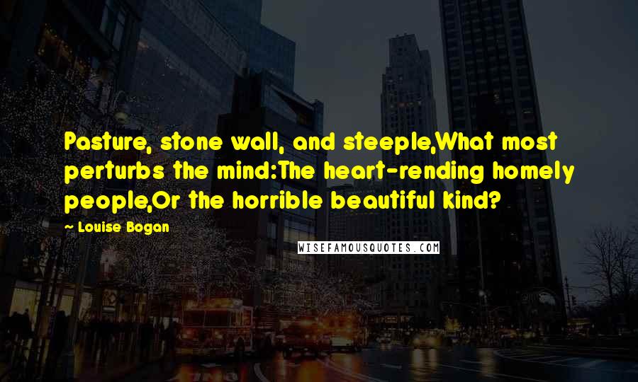 Louise Bogan Quotes: Pasture, stone wall, and steeple,What most perturbs the mind:The heart-rending homely people,Or the horrible beautiful kind?