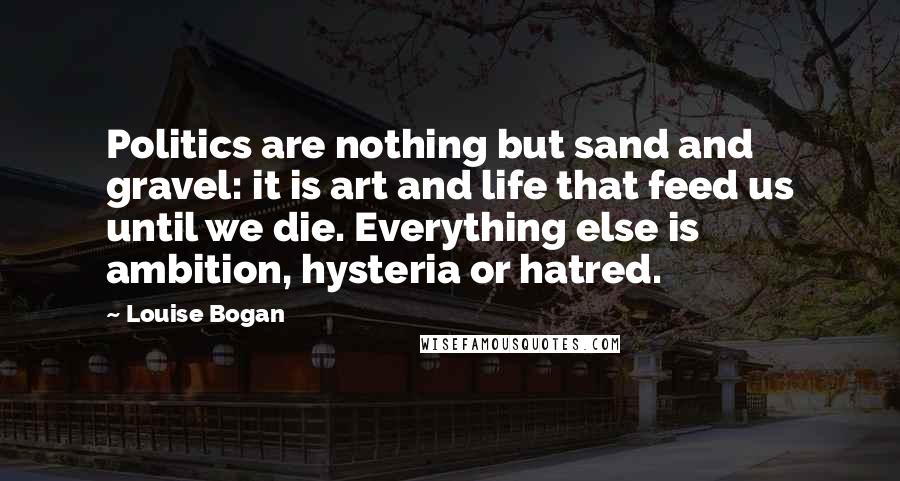 Louise Bogan Quotes: Politics are nothing but sand and gravel: it is art and life that feed us until we die. Everything else is ambition, hysteria or hatred.