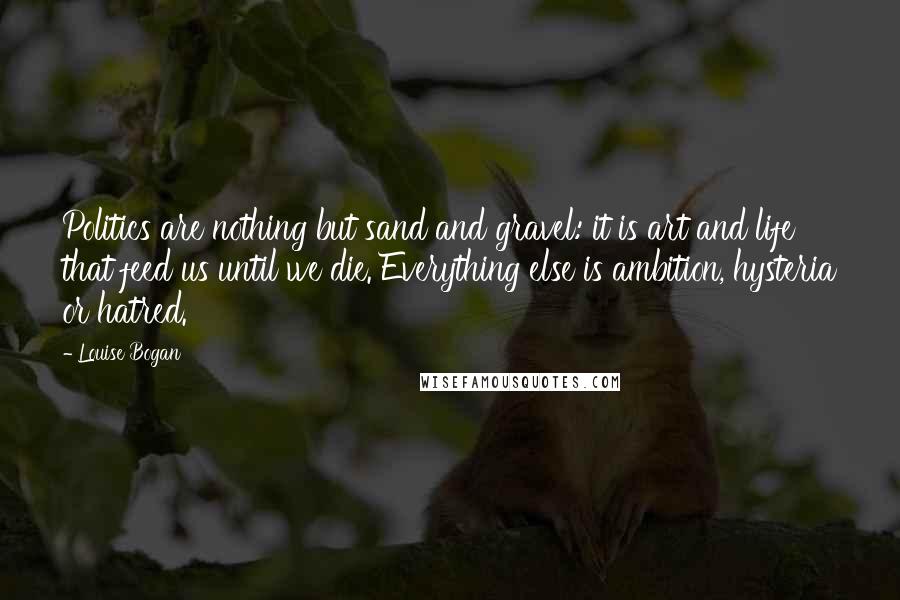 Louise Bogan Quotes: Politics are nothing but sand and gravel: it is art and life that feed us until we die. Everything else is ambition, hysteria or hatred.