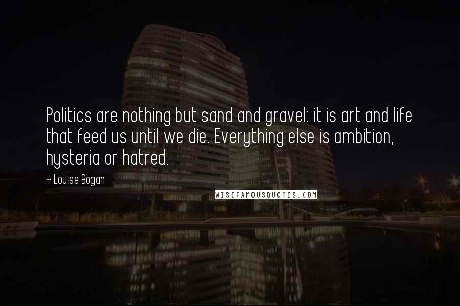 Louise Bogan Quotes: Politics are nothing but sand and gravel: it is art and life that feed us until we die. Everything else is ambition, hysteria or hatred.