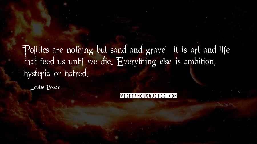 Louise Bogan Quotes: Politics are nothing but sand and gravel: it is art and life that feed us until we die. Everything else is ambition, hysteria or hatred.