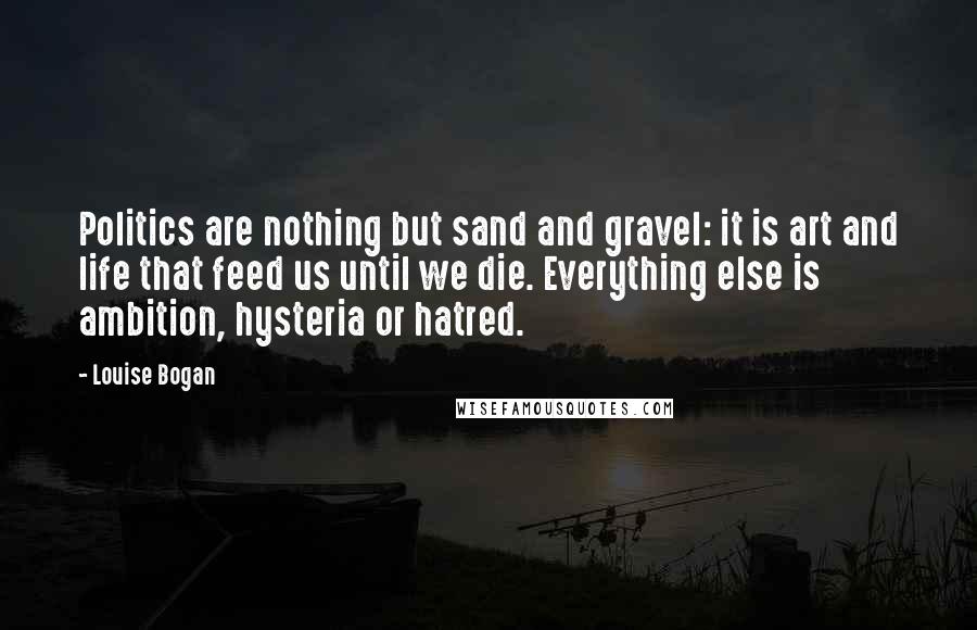 Louise Bogan Quotes: Politics are nothing but sand and gravel: it is art and life that feed us until we die. Everything else is ambition, hysteria or hatred.