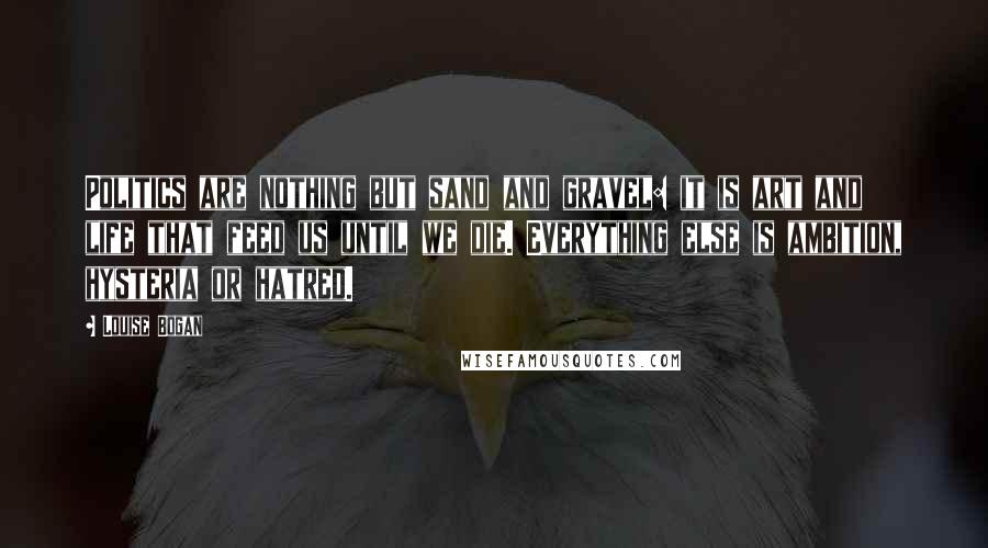 Louise Bogan Quotes: Politics are nothing but sand and gravel: it is art and life that feed us until we die. Everything else is ambition, hysteria or hatred.