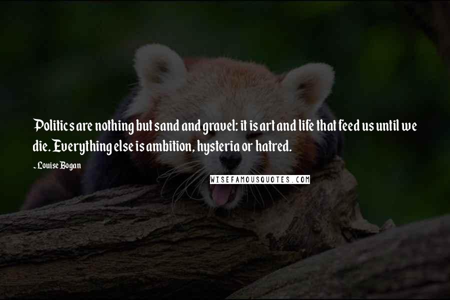 Louise Bogan Quotes: Politics are nothing but sand and gravel: it is art and life that feed us until we die. Everything else is ambition, hysteria or hatred.