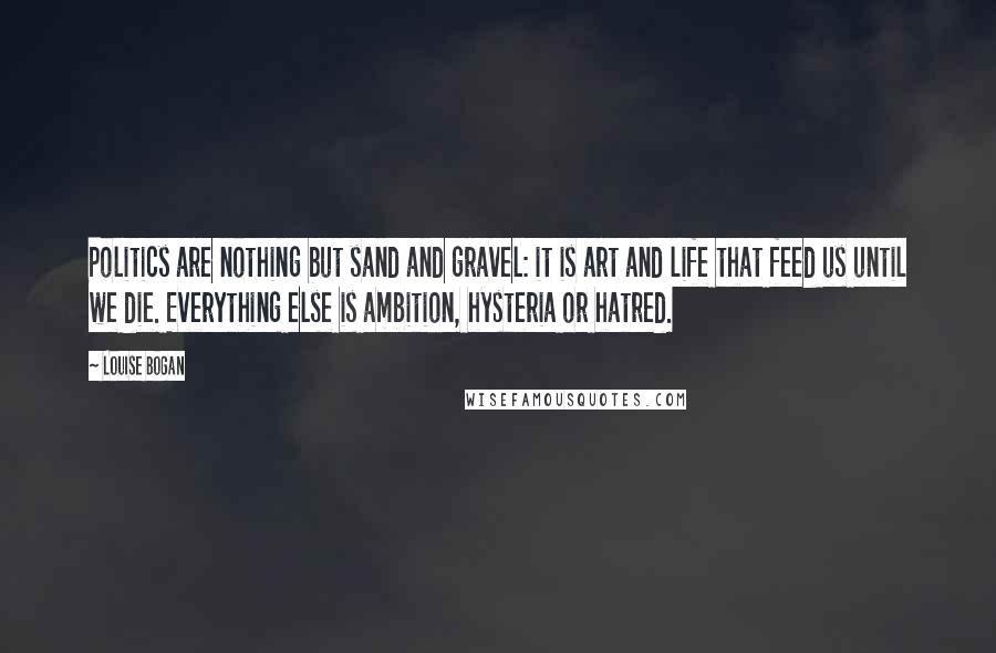 Louise Bogan Quotes: Politics are nothing but sand and gravel: it is art and life that feed us until we die. Everything else is ambition, hysteria or hatred.