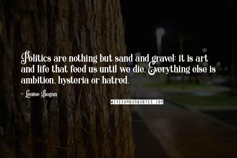 Louise Bogan Quotes: Politics are nothing but sand and gravel: it is art and life that feed us until we die. Everything else is ambition, hysteria or hatred.