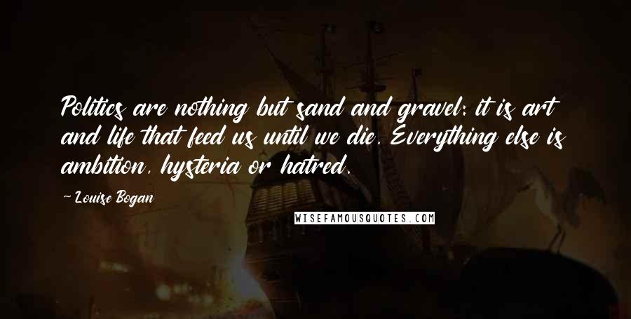 Louise Bogan Quotes: Politics are nothing but sand and gravel: it is art and life that feed us until we die. Everything else is ambition, hysteria or hatred.