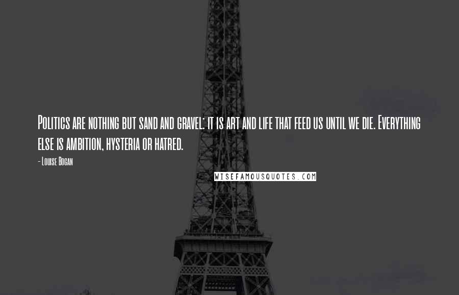 Louise Bogan Quotes: Politics are nothing but sand and gravel: it is art and life that feed us until we die. Everything else is ambition, hysteria or hatred.