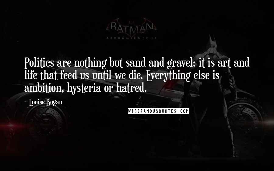 Louise Bogan Quotes: Politics are nothing but sand and gravel: it is art and life that feed us until we die. Everything else is ambition, hysteria or hatred.