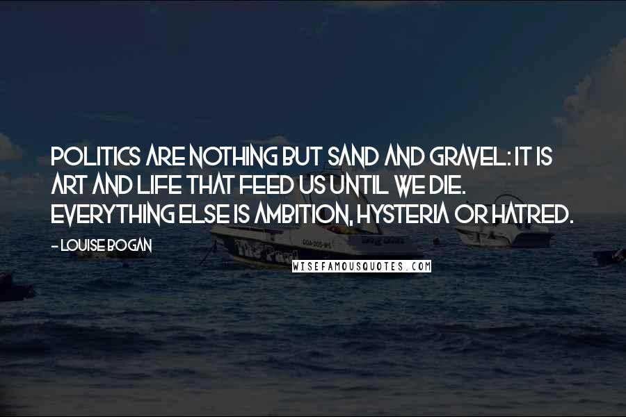 Louise Bogan Quotes: Politics are nothing but sand and gravel: it is art and life that feed us until we die. Everything else is ambition, hysteria or hatred.